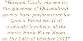 “Harpist Cindy, chosen by the governor of Queensland, gave a harp performance for Queen Elizabeth II at a private luncheon at the South Bank River Room on the 24th of October 2011”